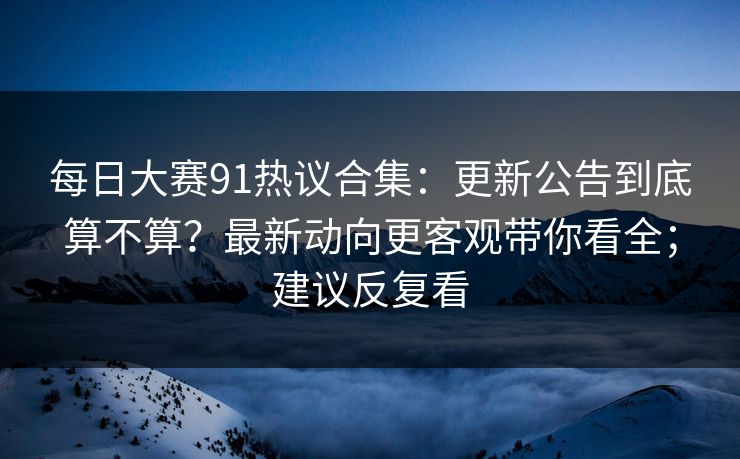 每日大赛91热议合集：更新公告到底算不算？最新动向更客观带你看全；建议反复看  第1张