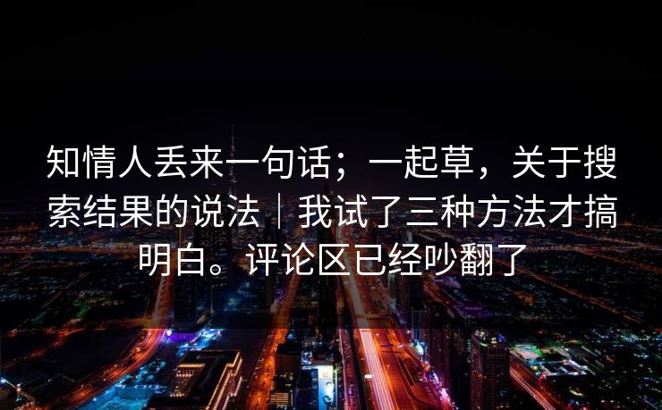 知情人丢来一句话;一起草,关于搜索结果的说法|我试了三种方法才搞明白。评论区已经吵翻了 第1张 知情人丢来一句话;一起草,关于搜索结果的说法|我试了三种方法才搞明白。评论区已经吵翻了 第1张