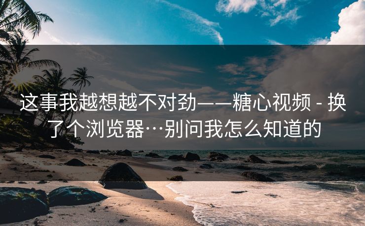 这事我越想越不对劲——糖心视频 - 换了个浏览器…别问我怎么知道的