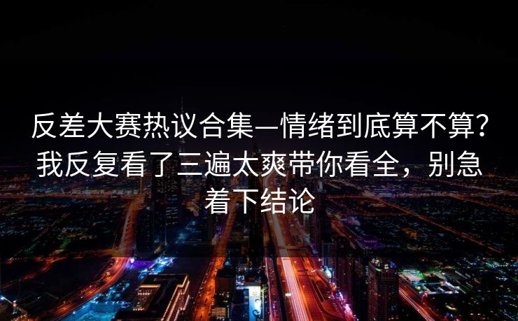 反差大赛热议合集—情绪到底算不算？我反复看了三遍太爽带你看全，别急着下结论