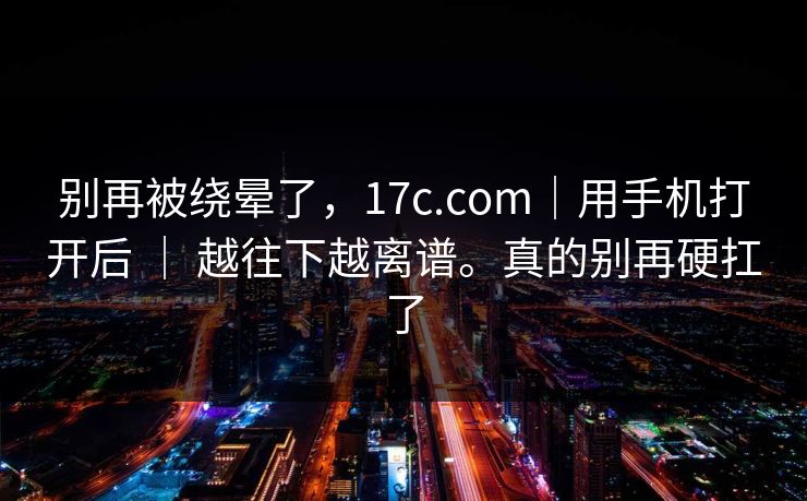 别再被绕晕了,17c.com|用手机打开后 | 越往下越离谱。真的别再硬扛了 第1张 别再被绕晕了,17c.com|用手机打开后 | 越往下越离谱。真的别再硬扛了 第1张