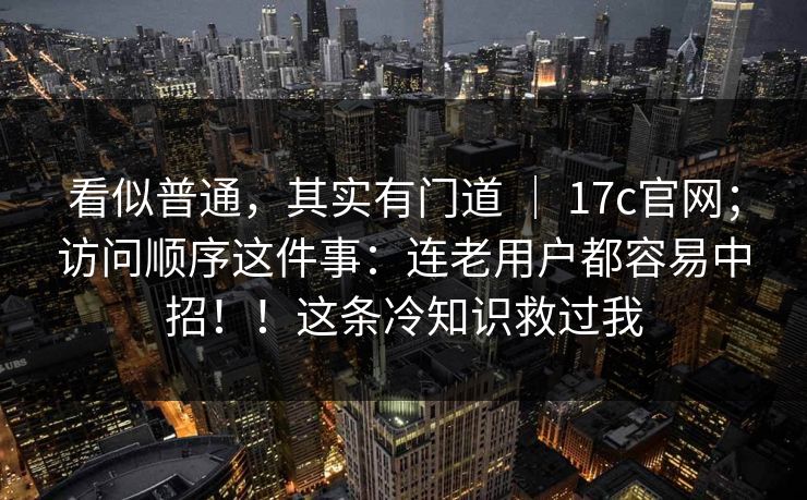 看似普通,其实有门道 | 17c官网;访问顺序这件事:连老用户都容易中招!!这条冷知识救过我 第1张 看似普通,其实有门道 | 17c官网;访问顺序这件事:连老用户都容易中招!!这条冷知识救过我 第1张