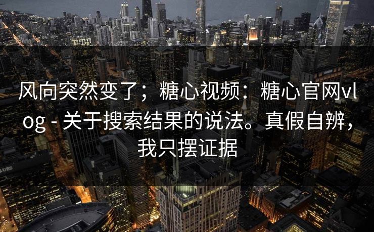 风向突然变了；糖心视频：糖心官网vlog - 关于搜索结果的说法。真假自辨，我只摆证据  第1张