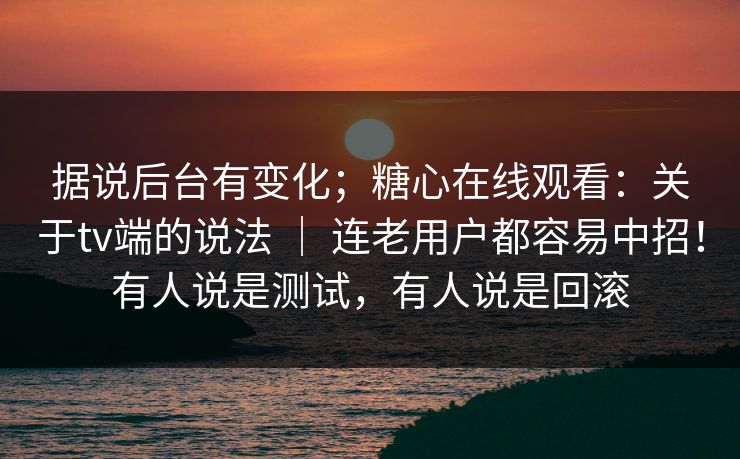 据说后台有变化；糖心在线观看：关于tv端的说法 ｜ 连老用户都容易中招！有人说是测试，有人说是回滚  第1张