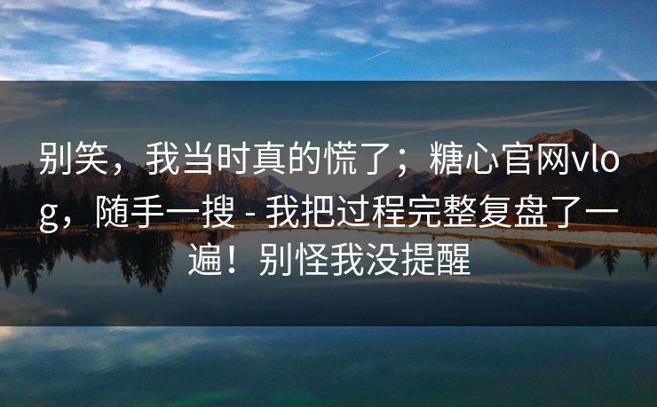 别笑，我当时真的慌了；糖心官网vlog，随手一搜 - 我把过程完整复盘了一遍！别怪我没提醒