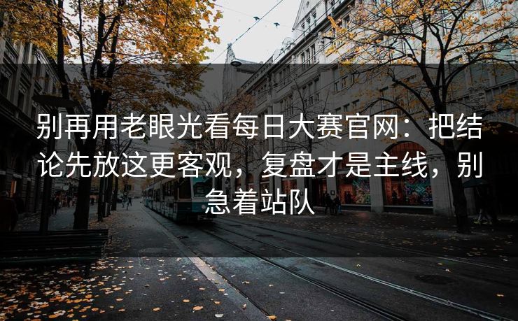 别再用老眼光看每日大赛官网：把结论先放这更客观，复盘才是主线，别急着站队