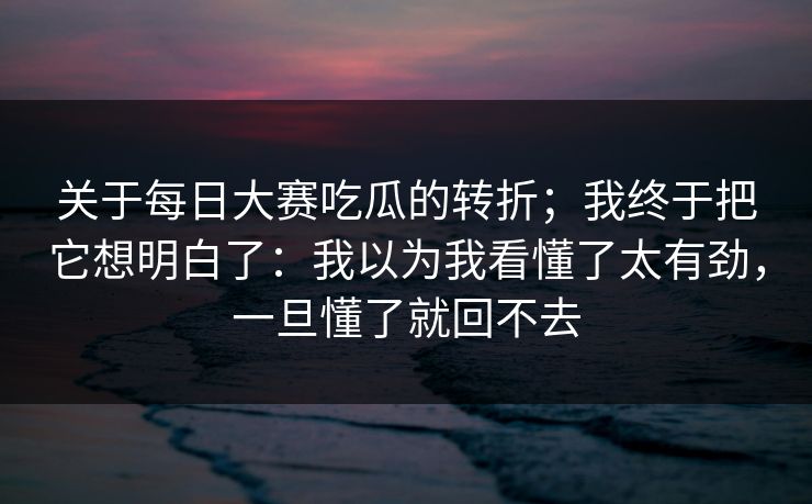 关于每日大赛吃瓜的转折；我终于把它想明白了：我以为我看懂了太有劲，一旦懂了就回不去