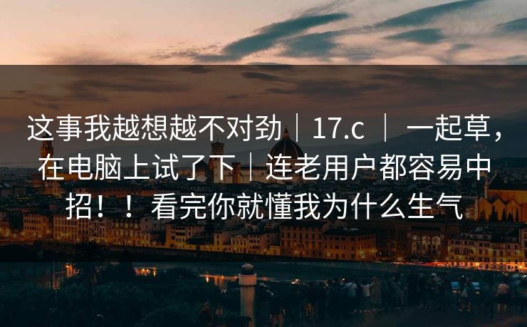 这事我越想越不对劲｜17.c ｜ 一起草，在电脑上试了下｜连老用户都容易中招！！看完你就懂我为什么生气  第1张