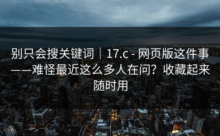 别只会搜关键词｜17.c - 网页版这件事——难怪最近这么多人在问？收藏起来随时用  第1张