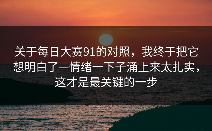 关于每日大赛91的对照，我终于把它想明白了—情绪一下子涌上来太扎实，这才是最关键的一步  第1张