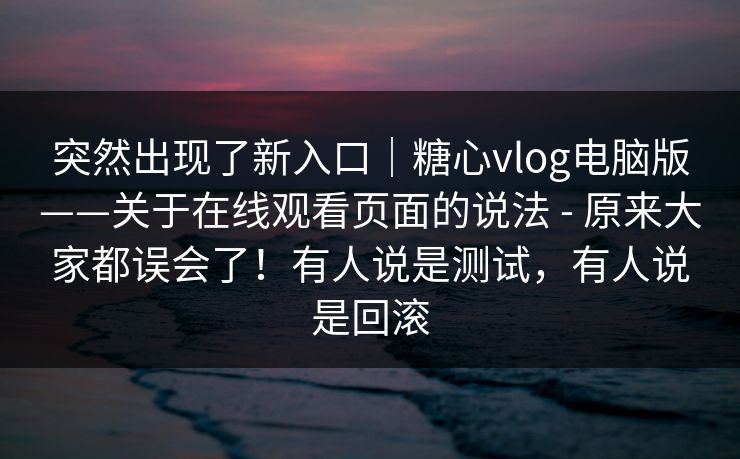 突然出现了新入口｜糖心vlog电脑版——关于在线观看页面的说法 - 原来大家都误会了！有人说是测试，有人说是回滚