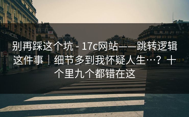 别再踩这个坑 - 17c网站——跳转逻辑这件事｜细节多到我怀疑人生…？十个里九个都错在这