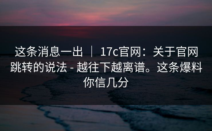 这条消息一出 ｜ 17c官网：关于官网跳转的说法 - 越往下越离谱。这条爆料你信几分  第1张
