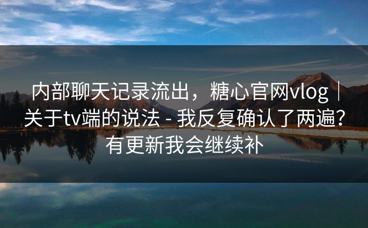 内部聊天记录流出，糖心官网vlog｜关于tv端的说法 - 我反复确认了两遍？有更新我会继续补  第1张