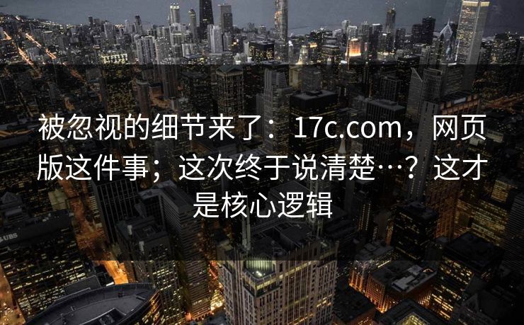 被忽视的细节来了：17c.com，网页版这件事；这次终于说清楚…？这才是核心逻辑  第1张
