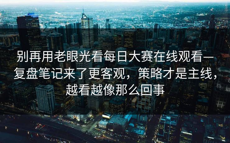 别再用老眼光看每日大赛在线观看—复盘笔记来了更客观，策略才是主线，越看越像那么回事  第1张